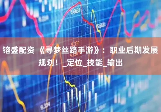 镕盛配资 《寻梦丝路手游》：职业后期发展规划！_定位_技能_输出