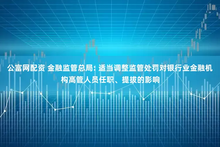 公富网配资 金融监管总局: 适当调整监管处罚对银行业金融机构高管人员任职、提拔的影响