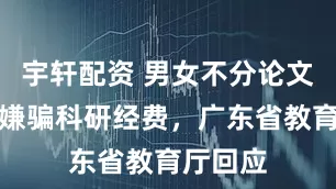 宇轩配资 男女不分论文被指涉嫌骗科研经费，广东省教育厅回应