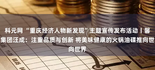 科元网 “重庆经济人物新发现”主题宣传发布活动丨馨田集团汪成：注重品质与创新 将美味健康的火锅油碟推向世界