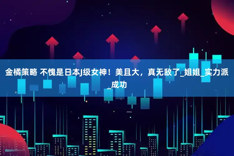 金橘策略 不愧是日本J级女神！美且大，真无敌了_姐姐_实力派_成功