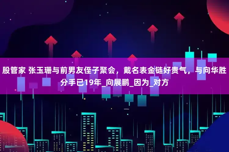股管家 张玉珊与前男友侄子聚会，戴名表金链好贵气，与向华胜分手已19年_向展鹏_因为_对方