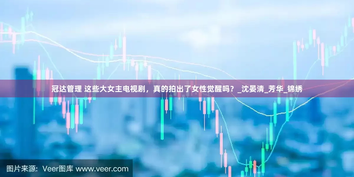 冠达管理 这些大女主电视剧，真的拍出了女性觉醒吗？_沈晏清_芳华_锦绣
