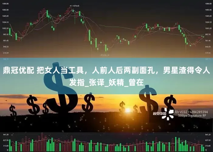 鼎冠优配 把女人当工具，人前人后两副面孔，男星渣得令人发指_张译_妖精_曾在