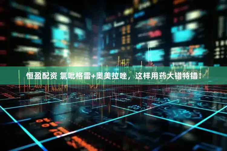 恒盈配资 氯吡格雷+奥美拉唑，这样用药大错特错！