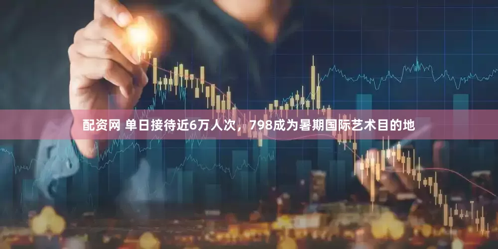 配资网 单日接待近6万人次，798成为暑期国际艺术目的地