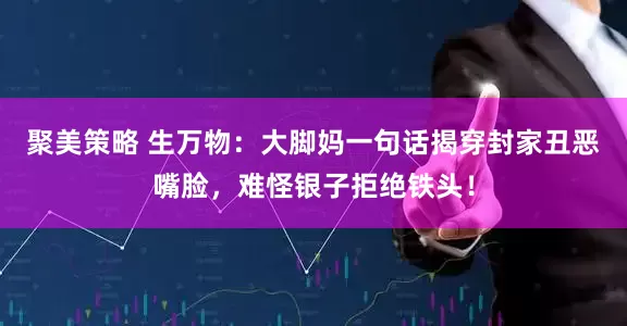 聚美策略 生万物:大脚妈一句话揭穿封家丑恶嘴脸,难怪银子拒绝铁头!